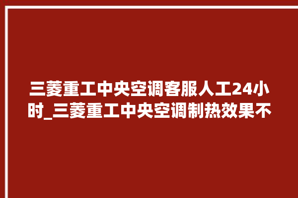 三菱重工中央空调客服人工24小时_三菱重工中央空调制热效果不好原因 。中央空调