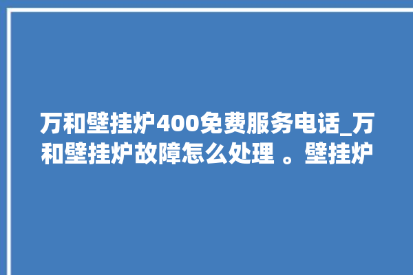 万和壁挂炉400免费服务电话_万和壁挂炉故障怎么处理 。壁挂炉