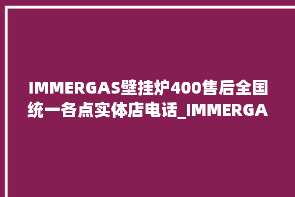 IMMERGAS壁挂炉400售后全国统一各点实体店电话_IMMERGAS壁挂炉er故障怎么办 。壁挂炉