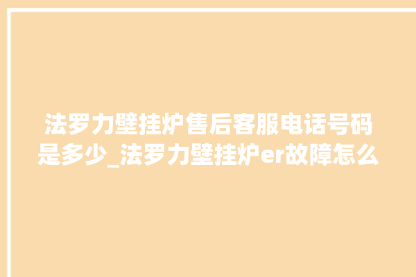 法罗力壁挂炉售后客服电话号码是多少_法罗力壁挂炉er故障怎么办 。客服