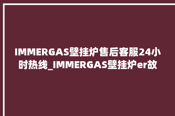 IMMERGAS壁挂炉售后客服24小时热线_IMMERGAS壁挂炉er故障怎么办 。客服