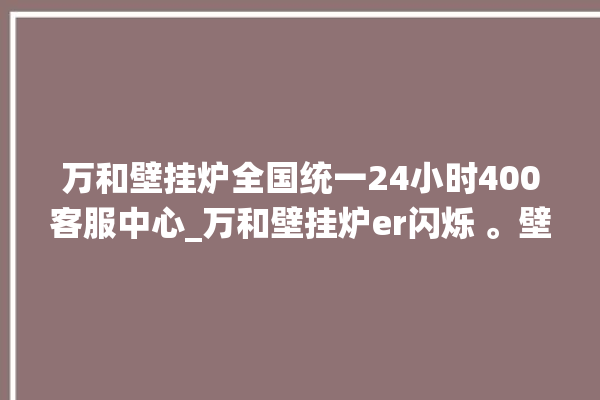 万和壁挂炉全国统一24小时400客服中心_万和壁挂炉er闪烁 。壁挂炉