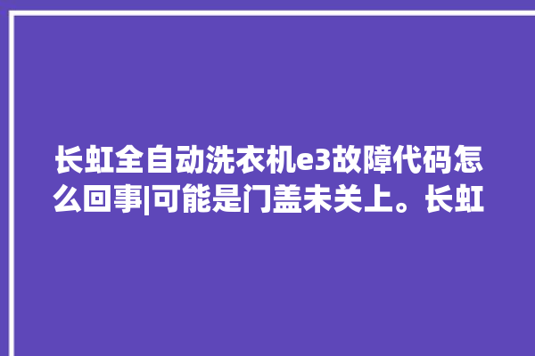 长虹全自动洗衣机e3故障代码怎么回事|可能是门盖未关上。长虹_怎么回事