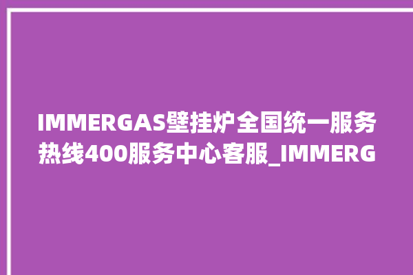 IMMERGAS壁挂炉全国统一服务热线400服务中心客服_IMMERGAS壁挂炉显示e1怎么办 。客服