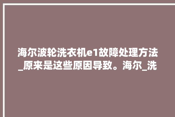 海尔波轮洗衣机e1故障处理方法_原来是这些原因导致。海尔_洗衣机