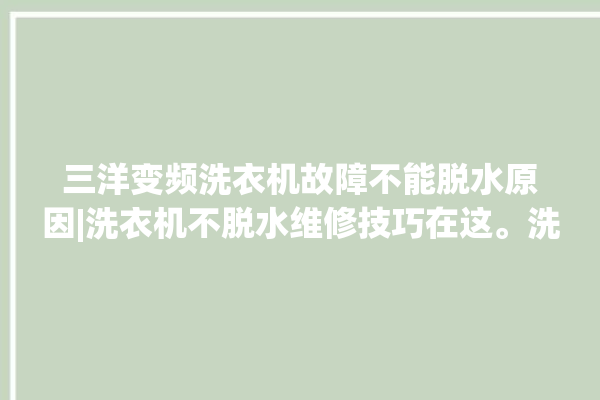 三洋变频洗衣机故障不能脱水原因|洗衣机不脱水维修技巧在这。洗衣机_在这