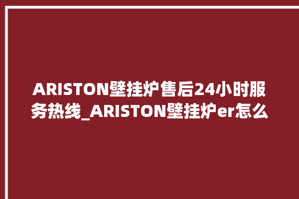 ARISTON壁挂炉售后24小时服务热线_ARISTON壁挂炉er怎么恢复 。壁挂炉