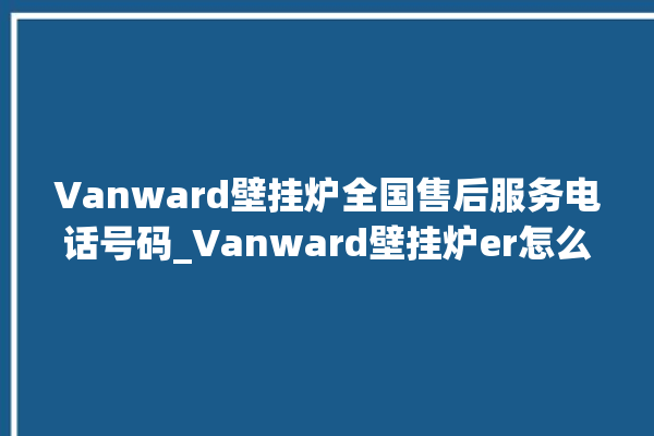 Vanward壁挂炉全国售后服务电话号码_Vanward壁挂炉er怎么恢复 。壁挂炉