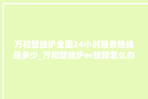 万和壁挂炉全国24小时服务热线是多少_万和壁挂炉er故障怎么办 。壁挂炉