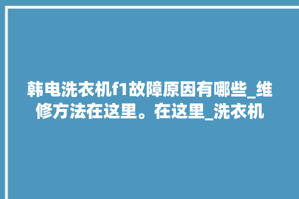 韩电洗衣机f1故障原因有哪些_维修方法在这里。在这里_洗衣机