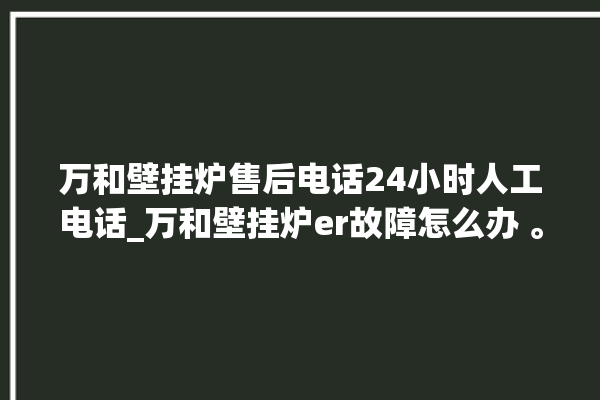 万和壁挂炉售后电话24小时人工电话_万和壁挂炉er故障怎么办 。电话