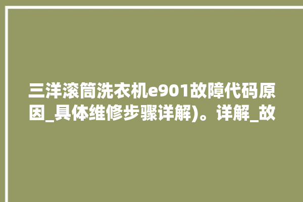 三洋滚筒洗衣机e901故障代码原因_具体维修步骤详解)。详解_故障