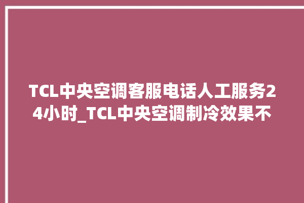 TCL中央空调客服电话人工服务24小时_TCL中央空调制冷效果不好 。客服电话