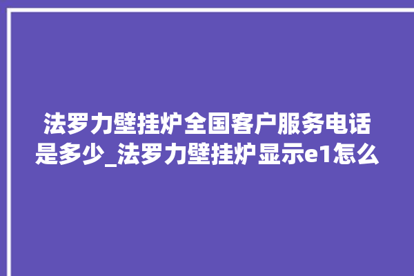 法罗力壁挂炉全国客户服务电话是多少_法罗力壁挂炉显示e1怎么办 。壁挂炉