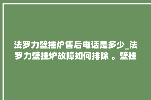 法罗力壁挂炉售后电话是多少_法罗力壁挂炉故障如何排除 。壁挂炉