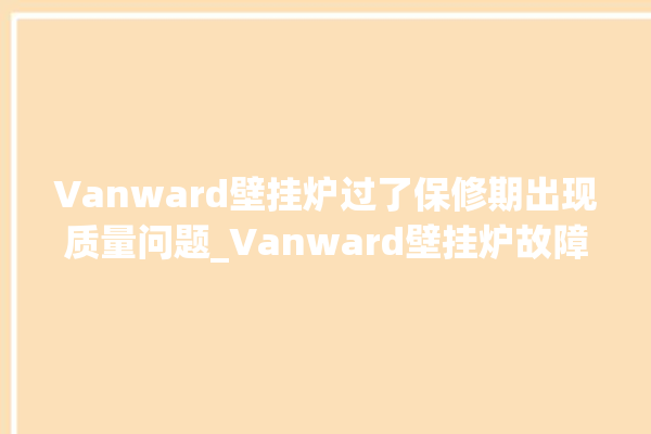 Vanward壁挂炉过了保修期出现质量问题_Vanward壁挂炉故障怎么处理 。过了