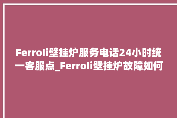 FerroIi壁挂炉服务电话24小时统一客服点_FerroIi壁挂炉故障如何排除 。客服