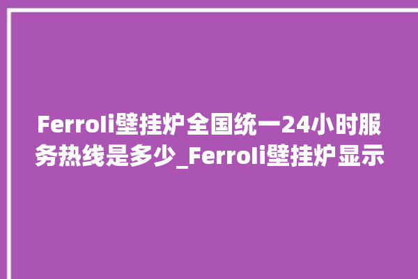 FerroIi壁挂炉全国统一24小时服务热线是多少_FerroIi壁挂炉显示e1怎么办 。壁挂炉