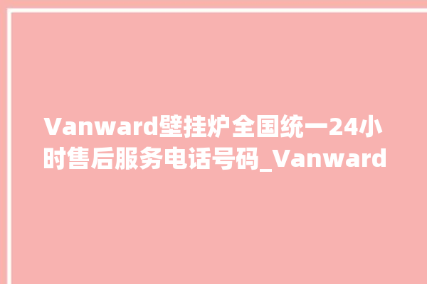 Vanward壁挂炉全国统一24小时售后服务电话号码_Vanward壁挂炉er怎么恢复 。壁挂炉