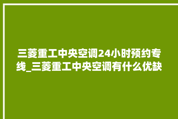 三菱重工中央空调24小时预约专线_三菱重工中央空调有什么优缺点 。中央空调