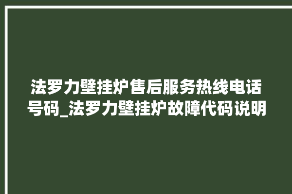 法罗力壁挂炉售后服务热线电话号码_法罗力壁挂炉故障代码说明 。壁挂炉