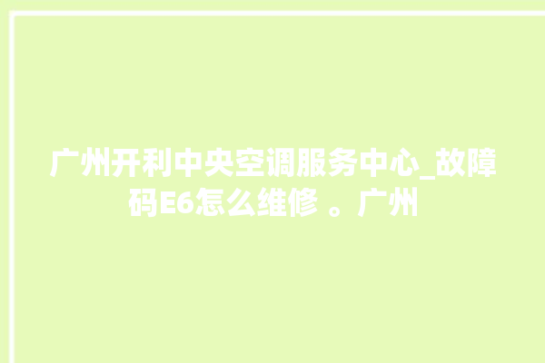 广州开利中央空调服务中心_故障码E6怎么维修 。广州