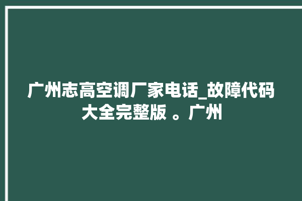 广州志高空调厂家电话_故障代码大全完整版 。广州