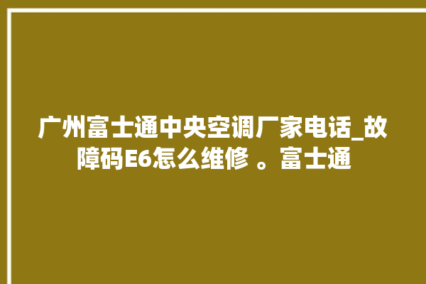 广州富士通中央空调厂家电话_故障码E6怎么维修 。富士通