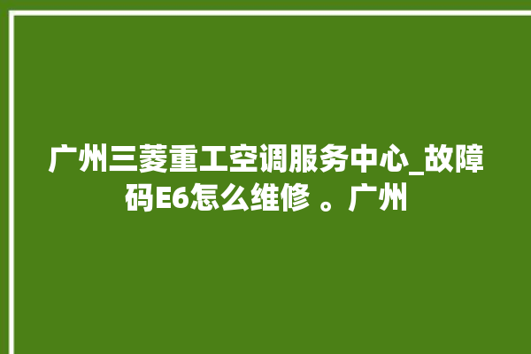 广州三菱重工空调服务中心_故障码E6怎么维修 。广州