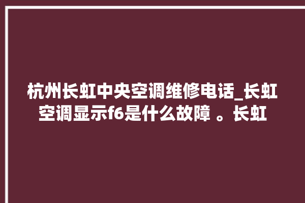 杭州长虹中央空调维修电话_长虹空调显示f6是什么故障 。长虹