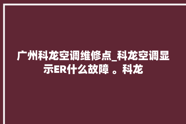 广州科龙空调维修点_科龙空调显示ER什么故障 。科龙