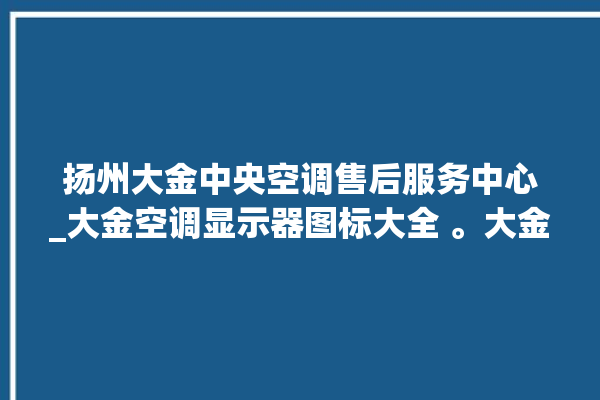 扬州大金中央空调售后服务中心_大金空调显示器图标大全 。大金