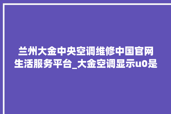 兰州大金中央空调维修中国官网生活服务平台_大金空调显示u0是什么故障 。大金