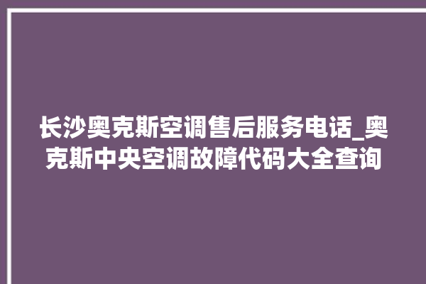 长沙奥克斯空调售后服务电话_奥克斯中央空调故障代码大全查询 。奥克斯