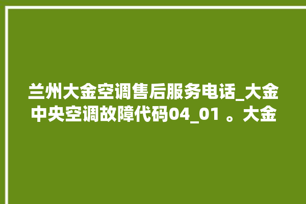 兰州大金空调售后服务电话_大金中央空调故障代码04_01 。大金