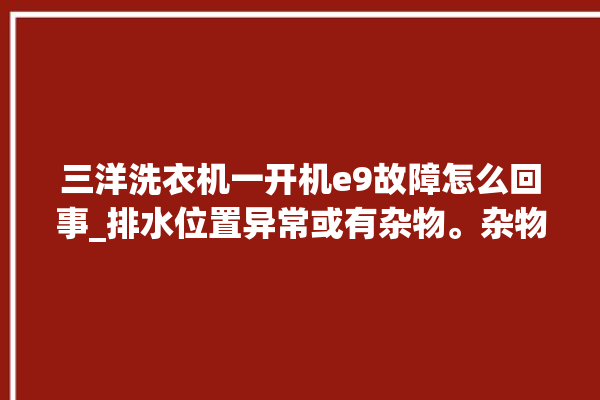 三洋洗衣机一开机e9故障怎么回事_排水位置异常或有杂物。杂物_怎么回事