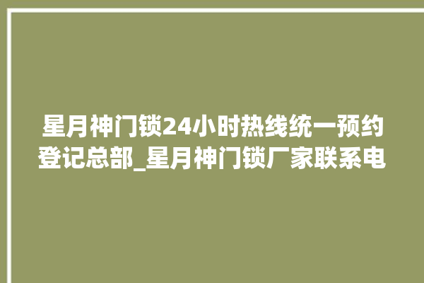 星月神门锁24小时热线统一预约登记总部_星月神门锁厂家联系电话 。星月