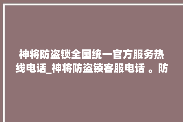 神将防盗锁全国统一官方服务热线电话_神将防盗锁客服电话 。防盗锁