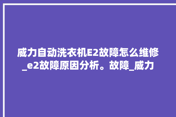 威力自动洗衣机E2故障怎么维修_e2故障原因分析。故障_威力