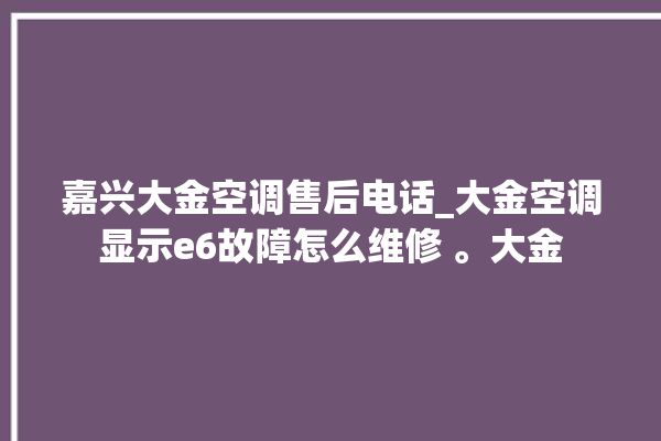 嘉兴大金空调售后电话_大金空调显示e6故障怎么维修 。大金