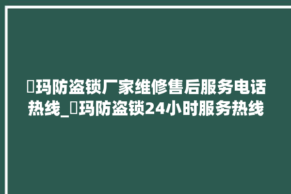 玥玛防盗锁厂家维修售后服务电话热线_玥玛防盗锁24小时服务热线 。防盗锁