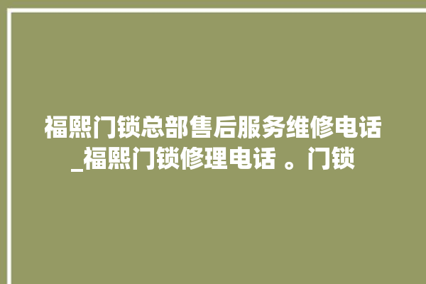 福熙门锁总部售后服务维修电话_福熙门锁修理电话 。门锁