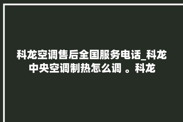 科龙空调售后全国服务电话_科龙中央空调制热怎么调 。科龙