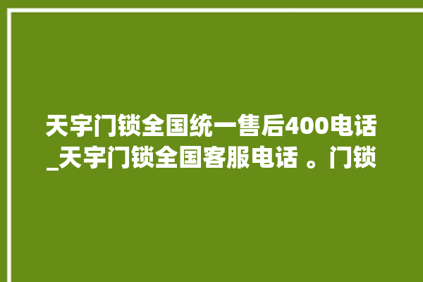 天宇门锁全国统一售后400电话_天宇门锁全国客服电话 。门锁