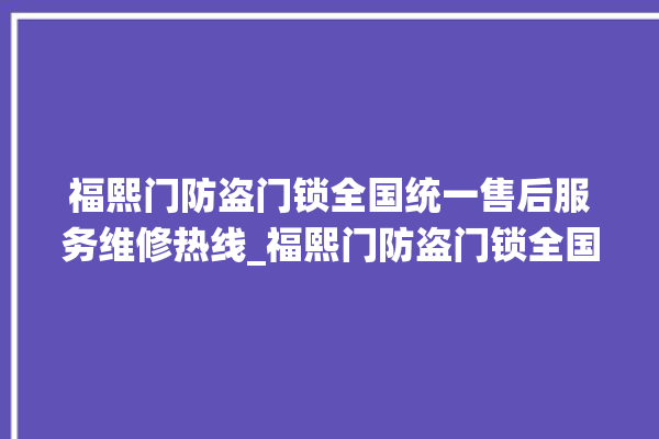 福熙门防盗门锁全国统一售后服务维修热线_福熙门防盗门锁全国服务热线 。门锁