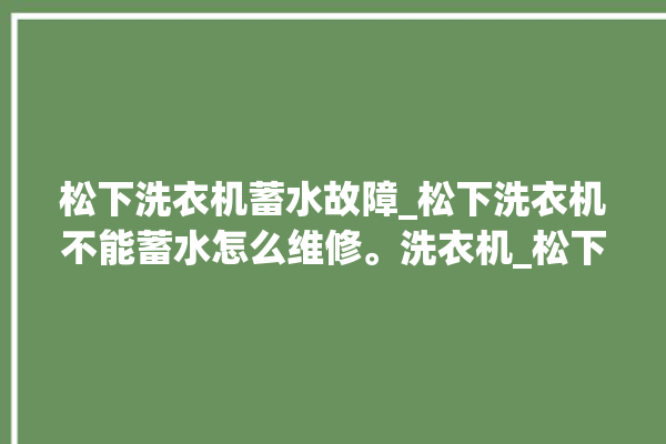 松下洗衣机蓄水故障_松下洗衣机不能蓄水怎么维修。洗衣机_松下