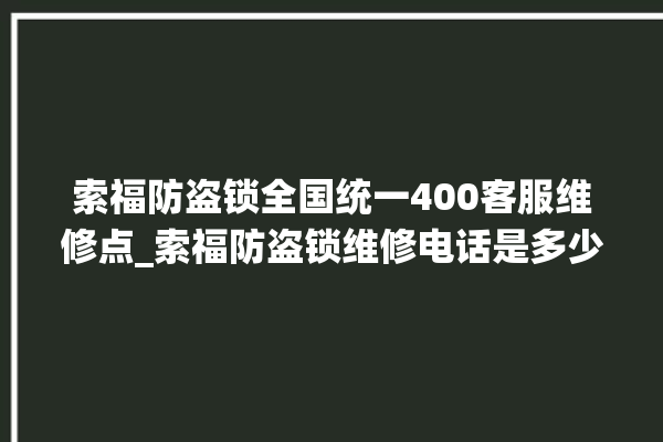 索福防盗锁全国统一400客服维修点_索福防盗锁维修电话是多少 。防盗锁