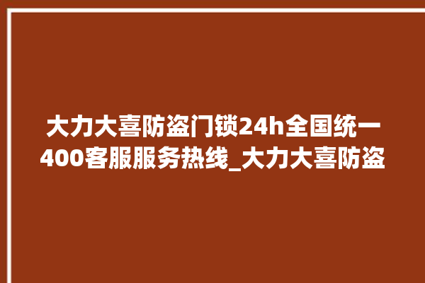 大力大喜防盗门锁24h全国统一400客服服务热线_大力大喜防盗门锁24小时服务热线 。门锁