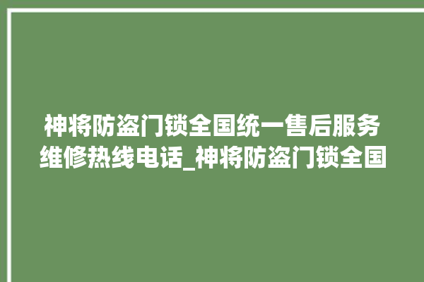 神将防盗门锁全国统一售后服务维修热线电话_神将防盗门锁全国客服热线 。门锁