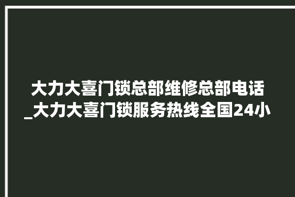 大力大喜门锁总部维修总部电话_大力大喜门锁服务热线全国24小时 。门锁